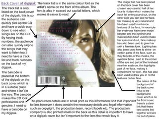 The image that has been placed
on the back cover has been
The track list is also
chosen very careful, half of her
face is hidden which makes the
listed on the back cover
track list writing stand out, on the
of the digipak, this is so
other side you can see her face,
the audience can
her makeup is very natural and
quickly pick up the CD
has been used to enhance
and have a quick scan
features of the face, for example
down to see what
her eyebrows have been made
boulder and the eyeliner and
songs are on the CD.
mascara has been used to make
By having track
her eyes stand out, face makeup
numbers, the audience
has also been used to giver her
can also quickly skip to
skin a flawless look. Lighting has
the songs that they
also been used here to shine on
want to listen too. I
certain parts of the face, such as
they temples of the cheeks, the
need to have a track
eyebrow bone , next to the corner
list and track numbers
of the eye and part of the forehead
on the back of my
near her eyebrow, this highlights
digipak.
part of her face, making it
compliment her skin., this has also
The barcode is
been used to draw you in to the
placed at the bottom
features on her face.
of the digipak on the
The colour of the
back cover which is
background of
in a suitable place
the back cover
links to the
and where it isn’t in
background
the way. The barcode
cover which is on
makes the CD look
The production details are in small print as this information isn’t that important the front cover,
professional and
there is a clear
genuine. I need to to fans however it does contain the necessary details and legal information
link that these
such as copyright, the production team, record labels etc. The production
have a barcode on
two covers link
company is also printed small on the back as this detail is important to have together and are
my digipak.
on a digipak cover but isn’t important to the fans that would buy it.
not out of place.

Back Cover of digipak

The track list is in the same colour font as the
artist’s name on the front of the album. The
font is also in spaced out capital letters, which
makes it easier to read.

 
