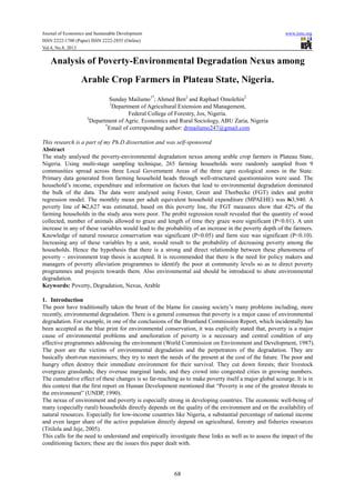 Journal of Economics and Sustainable Development www.iiste.org
ISSN 2222-1700 (Paper) ISSN 2222-2855 (Online)
Vol.4, No.8, 2013
68
Analysis of Poverty-Environmental Degradation Nexus among
Arable Crop Farmers in Plateau State, Nigeria.
Sunday Mailumo1*
; Ahmed Ben2
and Raphael Omolehin2
1
Department of Agricultural Extension and Management,
Federal College of Forestry, Jos, Nigeria.
2
Department of Agric. Economics and Rural Sociology, ABU Zaria, Nigeria
*
Email of corresponding author: drmailumo247@gmail.com
This research is a part of my Ph.D dissertation and was self-sponsored
Abstract
The study analysed the poverty-environmental degradation nexus among arable crop farmers in Plateau State,
Nigeria. Using multi-stage sampling technique, 265 farming households were randomly sampled from 9
communities spread across three Local Government Areas of the three agro ecological zones in the State.
Primary data generated from farming household heads through well-structured questionnaires were used. The
household’s income, expenditure and information on factors that lead to environmental degradation dominated
the bulk of the data. The data were analysed using Foster, Greer and Thorbecke (FGT) index and probit
regression model. The monthly mean per adult equivalent household expenditure (MPAEHE) was N3,940. A
poverty line of N2,627 was estimated, based on this poverty line, the FGT measures show that 42% of the
farming households in the study area were poor. The probit regression result revealed that the quantity of wood
collected, number of animals allowed to graze and length of time they graze were significant (P<0.01). A unit
increase in any of these variables would lead to the probability of an increase in the poverty depth of the farmers.
Knowledge of natural resource conservation was significant (P<0.05) and farm size was significant (P<0.10).
Increasing any of these variables by a unit, would result to the probability of decreasing poverty among the
households. Hence the hypothesis that there is a strong and direct relationship between these phenomena of
poverty – environment trap thesis is accepted. It is recommended that there is the need for policy makers and
managers of poverty alleviation programmes to identify the poor at community levels so as to direct poverty
programmes and projects towards them. Also environmental aid should be introduced to abate environmental
degradation.
Keywords: Poverty, Degradation, Nexus, Arable
1. Introduction
The poor have traditionally taken the brunt of the blame for causing society’s many problems including, more
recently, environmental degradation. There is a general consensus that poverty is a major cause of environmental
degradation. For example, in one of the conclusions of the Bruntland Commission Report, which incidentally has
been accepted as the blue print for environmental conservation, it was explicitly stated that, poverty is a major
cause of environmental problems and amelioration of poverty is a necessary and central condition of any
effective programmes addressing the environment (World Commission on Environment and Development, 1987).
The poor are the victims of environmental degradation and the perpetrators of the degradation. They are
basically short-run maximisers; they try to meet the needs of the present at the cost of the future. The poor and
hungry often destroy their immediate environment for their survival. They cut down forests; their livestock
overgraze grasslands; they overuse marginal lands; and they crowd into congested cities in growing numbers.
The cumulative effect of these changes is so far-reaching as to make poverty itself a major global scourge. It is in
this context that the first report on Human Development mentioned that “Poverty is one of the greatest threats to
the environment” (UNDP, 1990).
The nexus of environment and poverty is especially strong in developing countries. The economic well-being of
many (especially rural) households directly depends on the quality of the environment and on the availability of
natural resources. Especially for low-income countries like Nigeria, a substantial percentage of national income
and even larger share of the active population directly depend on agricultural, forestry and fisheries resources
(Titilola and Jeje, 2005).
This calls for the need to understand and empirically investigate these links as well as to assess the impact of the
conditioning factors; these are the issues this paper dealt with.
 