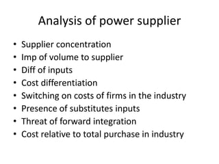 Analysis of power supplier
•
•
•
•
•
•
•
•

Supplier concentration
Imp of volume to supplier
Diff of inputs
Cost differentiation
Switching on costs of firms in the industry
Presence of substitutes inputs
Threat of forward integration
Cost relative to total purchase in industry

 