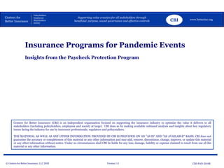© Centers for Better Insurance, LLC 2020 Version 1.0
Centers for Better Insurance (CBI) is an independent organization focused on supporting the insurance industry to optimize the value it delivers to all
stakeholders (including policyholders, employees and society at large). CBI does so by making available unbiased analysis and insights about key regulatory
issues facing the industry for use by insurance professionals, regulators and policymakers.
THE MATERIAL AS WELL AS ANY OTHER INFORMATION PROVIDED BY CBI IS PROVIDED ON AN "AS IS" AND "AS AVAILABLE" BASIS. CBI does not
guarantee the accuracy or completeness of this material or any other information and may add, remove, discontinue, change, improve, or update this material
or any other information without notice. Under no circumstances shall CBI be liable for any loss, damage, liability or expense claimed to result from use of this
material or any other information.
Centers for
Better Insurance
Policyholders
Employees
Shareholders
Society
Supporting value creation for all stakeholders through
beneficial purpose, sound governance and effective controls www.betterins.org
Insights from the Paycheck Protection Program
Insurance Programs for Pandemic Events
CBI
CBI-PAN-20-08
 