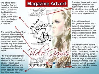 The artists’ name               The quote from a well-known
‘Lana Del Rey’ and              newspaper impresses the
the title of the album          audience and makes them
‘Video Games’ are               think that it is a successful and
the biggest pieces              popular album, and therefore
of font on the                  makes them want to buy it.
advert, which make
them stand out and
catch the eyes of               The font is consistent
audiences                       throughout the advert, which
                                makes it recognisable. This
                                means that audiences will
                                recognise this particular font
The quote ‘Breathtaking’ from   and associate with this artist,
a popular and well-known        and therefore will be more
music magazine makes the        likely to remember the artist.
audience intrigued and
makes them want to buy it
because they know a reliable    The advert includes several
magazine which focuses          different ways of accessing the
solely on music, likes the      album, like social media
album                           networks like twitter, as well as
                                itunes. This is a very clever
The five stars are clear and    thing to include on the advert
eye-catching even though        because target audiences for
they are at the bottom of the   this album will most likely be
advert. These 5 stars           younger, and will use social
impress the audience and        media sites daily. The release
attract them to buying the      date is also included.
album because they know
that it is a good album.
 