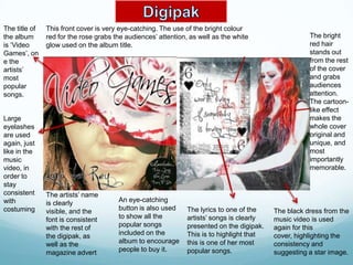 The title of   This front cover is very eye-catching. The use of the bright colour
the album      red for the rose grabs the audiences’ attention, as well as the white                  The bright
is ‘Video      glow used on the album title.                                                          red hair
Games’, on                                                                                            stands out
e the                                                                                                 from the rest
artists’                                                                                              of the cover
most                                                                                                  and grabs
popular                                                                                               audiences
songs.                                                                                                attention.
                                                                                                      The cartoon-
                                                                                                      like effect
Large                                                                                                 makes the
eyelashes                                                                                             whole cover
are used                                                                                              original and
again, just                                                                                           unique, and
like in the                                                                                           most
music                                                                                                 importantly
video, in                                                                                             memorable.
order to
stay
consistent     The artists’ name
with           is clearly              An eye-catching
costuming      visible, and the        button is also used     The lyrics to one of the    The black dress from the
               font is consistent      to show all the         artists’ songs is clearly   music video is used
               with the rest of        popular songs           presented on the digipak.   again for this
               the digipak, as         included on the         This is to highlight that   cover, highlighting the
               well as the             album to encourage      this is one of her most     consistency and
               magazine advert         people to buy it.       popular songs.              suggesting a star image.
 