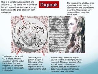 This is a simple but consistent and                                         The image of the artist has once
unique CD. The same font is used for                                        again been edited, making it
the text, as well as shadows around                                         seem cartoon-like or almost like
them created to grab attention from                                         a painting. This makes it very
audiences.                                                                  recognisable as being this
                                                                            artists’ work.




 The image on the actual
                               The background            When looking closely, once again
 CD is a rose, which is
                               pattern is again of       you will see that the background has
 consistent with the rest of
                               little roses, which       roses in it. This adds a unique effect
 the digipak. This also
                               emphasises how            and will stand out from other
 suggests it is being used
                               important this is in      digipaks, because this attention to
 as a piece of iconography
                               recognising the artist.   detail makes the cover that much
 for the artist.
                                                         better and more interesting.
 