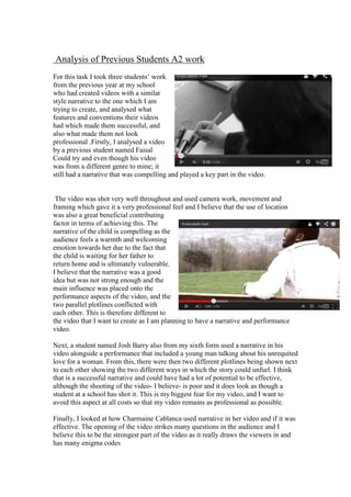 Analysis of Previous Students A2 work
For this task I took three students’ work
from the previous year at my school
who had created videos with a similar
style narrative to the one which I am
trying to create, and analysed what
features and conventions their videos
had which made them successful, and
also what made them not look
professional .Firstly, I analysed a video
by a previous student named Faisal
Could try and even though his video
was from a different genre to mine; it
still had a narrative that was compelling and played a key part in the video.

The video was shot very well throughout and used camera work, movement and
framing which gave it a very professional feel and I believe that the use of location
was also a great beneficial contributing
factor in terms of achieving this. The
narrative of the child is compelling as the
audience feels a warmth and welcoming
emotion towards her due to the fact that
the child is waiting for her father to
return home and is ultimately vulnerable.
I believe that the narrative was a good
idea but was not strong enough and the
main influence was placed onto the
performance aspects of the video, and the
two parallel plotlines conflicted with
each other. This is therefore different to
the video that I want to create as I am planning to have a narrative and performance
video.
Next, a student named Josh Barry also from my sixth form used a narrative in his
video alongside a performance that included a young man talking about his unrequited
love for a woman. From this, there were then two different plotlines being shown next
to each other showing the two different ways in which the story could unfurl. I think
that is a successful narrative and could have had a lot of potential to be effective,
although the shooting of the video- I believe- is poor and it does look as though a
student at a school has shot it. This is my biggest fear for my video, and I want to
avoid this aspect at all costs so that my video remains as professional as possible.
Finally, I looked at how Charmaine Cablanca used narrative in her video and if it was
effective. The opening of the video strikes many questions in the audience and I
believe this to be the strongest part of the video as it really draws the viewers in and
has many enigma codes

 