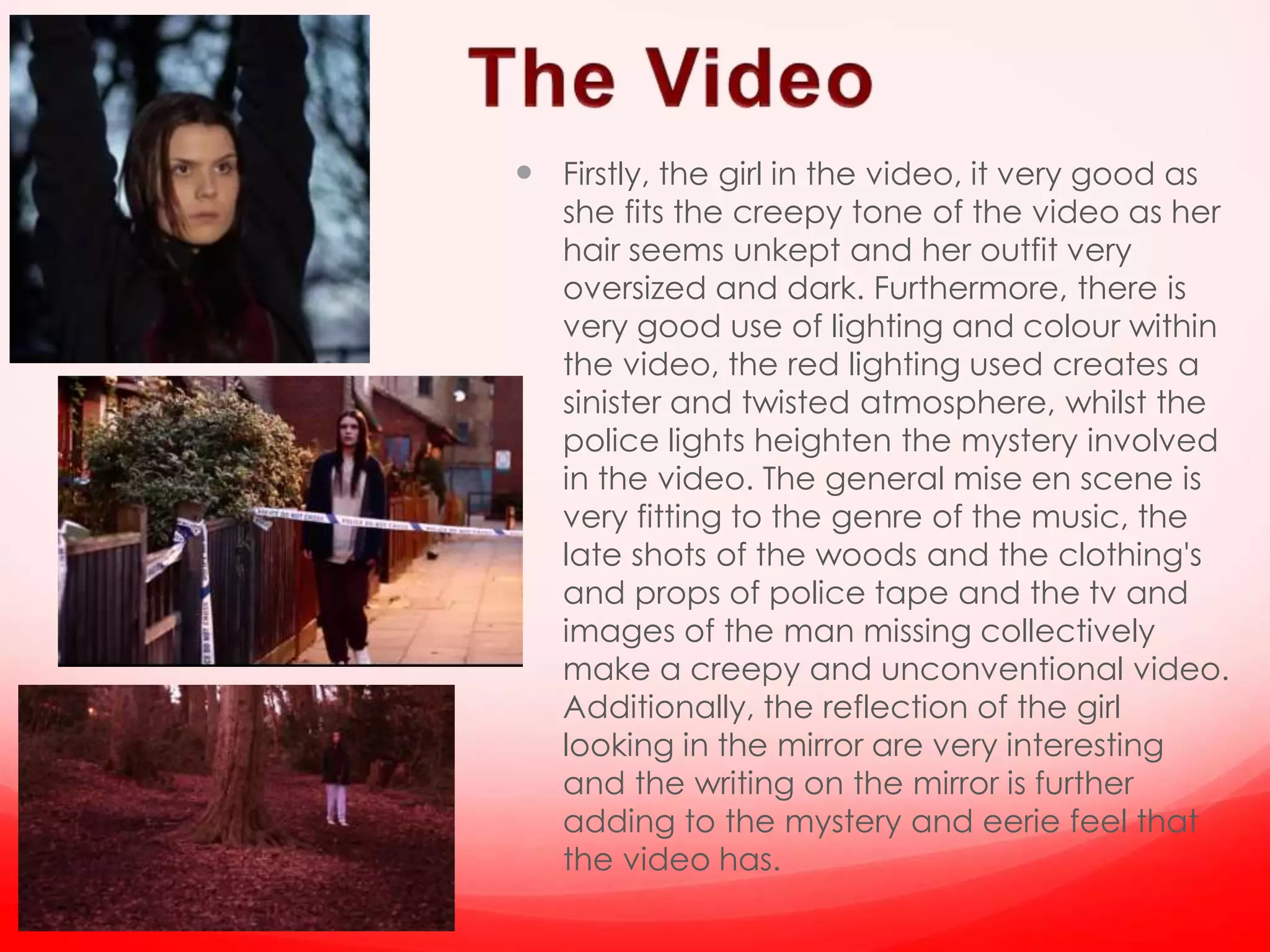 Firstly, the girl in the video, it very good as
she fits the creepy tone of the video as her
hair seems unkept and her outfit very
oversized and dark. Furthermore, there is
very good use of lighting and colour within
the video, the red lighting used creates a
sinister and twisted atmosphere, whilst the
police lights heighten the mystery involved
in the video. The general mise en scene is
very fitting to the genre of the music, the
late shots of the woods and the clothing's
and props of police tape and the tv and
images of the man missing collectively
make a creepy and unconventional video.
Additionally, the reflection of the girl
looking in the mirror are very interesting
and the writing on the mirror is further
adding to the mystery and eerie feel that
the video has.
 