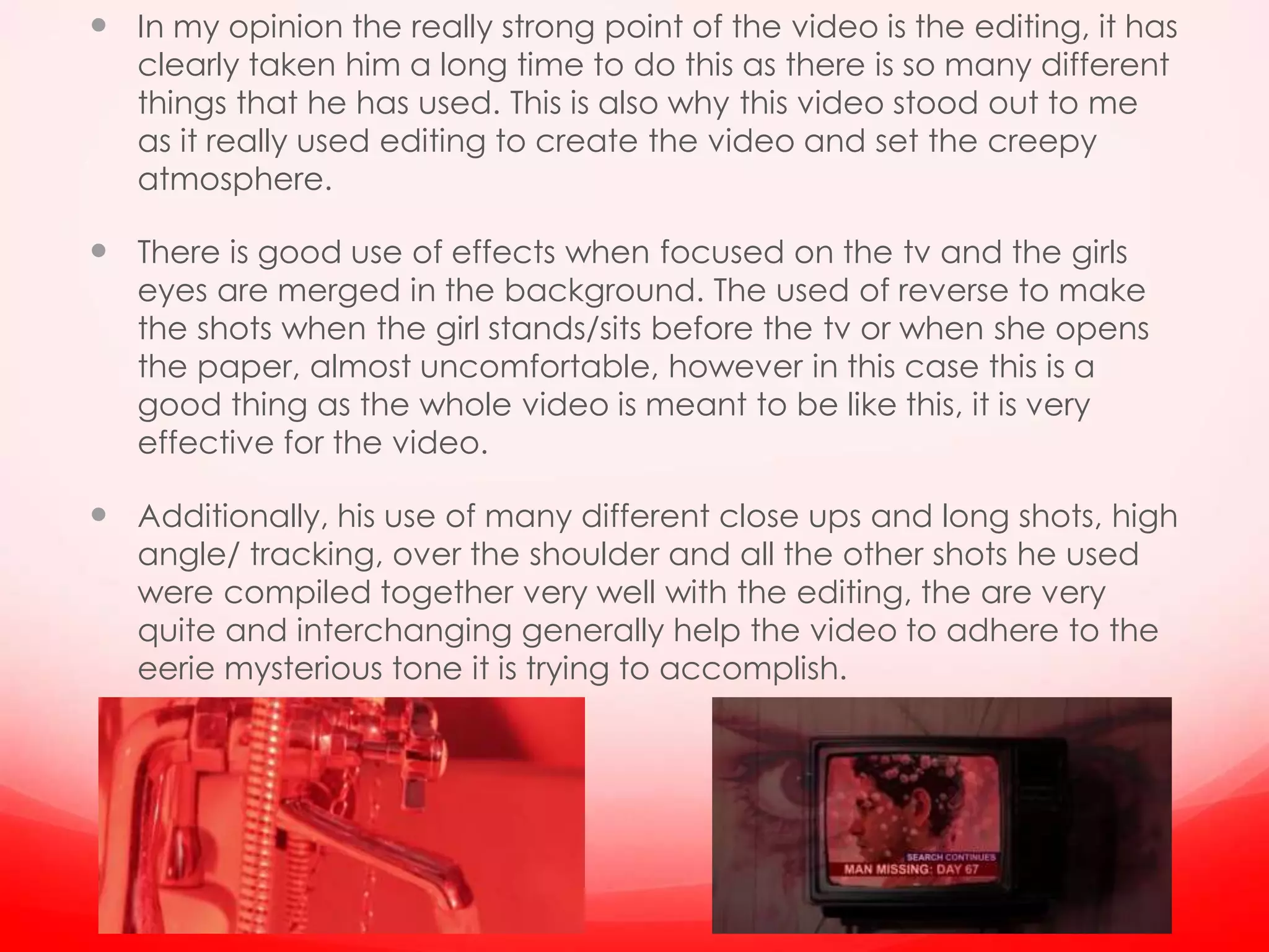  In my opinion the really strong point of the video is the editing, it has
clearly taken him a long time to do this as there is so many different
things that he has used. This is also why this video stood out to me
as it really used editing to create the video and set the creepy
atmosphere.
 There is good use of effects when focused on the tv and the girls
eyes are merged in the background. The used of reverse to make
the shots when the girl stands/sits before the tv or when she opens
the paper, almost uncomfortable, however in this case this is a
good thing as the whole video is meant to be like this, it is very
effective for the video.
 Additionally, his use of many different close ups and long shots, high
angle/ tracking, over the shoulder and all the other shots he used
were compiled together very well with the editing, the are very
quite and interchanging generally help the video to adhere to the
eerie mysterious tone it is trying to accomplish.
 