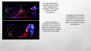 A second mid shot is
included, but this time at a
side view, this is good as is
allows the audience to see
the drummer who is situated
at the back of the stage.
The lighting for the location
is well designed, as it is not
too bright nor dim, and the
colors surrounding the band
lead to an authentic looking
performance.
The video starts with a
simplistic mid shot of the
band, displaying all 4
members. This is pretty
common for rock
conventions.
 