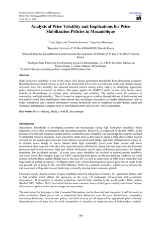 European Journal of Business and Management www.iiste.org
ISSN 2222-1905 (Paper) ISSN 2222-2839 (Online)
Vol.6, No.22, 2014
160
Analysis of Price Volatility and Implications for Price
Stabilization Policies in Mozambique
*1
Lucy Ngare and 2
Franklin Simtowe, 3
Jaquelino Massingue
1
Kenyatta University, P. O Box 43844-00100, Nairobi Kenya
2
African Centre for Social Research and Economic Development (ACSRED), P. O Box 2713-00621 Nairobi,
Kenya
3
Michigan State University Food Security project in Mozambique, Av. FPLM No.2698, Edificio da
Biotecnologia 1o Andar, Maputo, Mozambique
* E-mail of the corresponding author: lwangare2002@yahoo.com
Abstract
High food price instability is one of the major risks facing agricultural households from developing countries.
Resulting from agronomic factors as well as the historically low levels of world grain stocks and climate change,
increased food price volatility has attracted renewed interest among policy experts in identifying appropriate
policy instruments to counter its effects. This paper applies the GARCH model to data from twelve maize
markets in Mozambique to estimate price seasonality and volatility. The results reveal the presence of
seasonality, and high volatility. There is scope for improving price stability through the use of both market and
non-market based price stabilization interventions that encourage investments in market infrastructure such as
roads, warehouses and a market information system; institutions such as warehouse receipt system, credit and
insurance; maintaining a strategic reserve and reduced tariffs and food-for-work programmes.
Key words: Price volatility, Maize, GARCH, Mozambique
Introduction
Agricultural households in developing countries are increasingly facing high food price instability which
negatively affects their consumption and investment patterns. Moreover, as expressed by Rashid (2007), in the
presence of credit and insurance market failure; commodity price instability can discourage investments and lead
to inefficient resource allocation. Poor consumers suffer more as they have to spend a large share of their income
on food, yet an unusual price increase forces them to cut down food intake, take their children out of school, or,
in extreme cases, simply to starve. Indeed while high commodity prices raise farm income and lower
government farm program costs, they also cause food price inflation by raising feed and input costs for livestock
producers and food processors. High and volatile food prices can be quite problematic particularly for import-
dependent, less developed nations. In worst cases, price instability has resulted in macroeconomic instability
and social unrest. For example, Lagi et al (2011) report that food prices are the precipitating condition for social
unrests in North Africa and the Middle East in the year 2011 as well as earlier riots in 2008 which coincided with
large peaks in global food prices. In Maputo there were violent demonstrations against price rise in staple foods
and general cost of living in the year 2010 (Hanlon, 2010). In a nutshell, extremely volatile prices increase the
risk associated with production and marketing eventually slowing down economic growth.
Literature largely classifies causes of price instability into four categories as follows; (1) agronomic factors such
as bad weather which affects the agronomy of the crop, (2) inadequate infrastructure and asymmetric
information, (3) incomplete or missing institutions, and (4) high volatility in the world market. Other studies
(Rashid, 2007; Gilbert, 2010) have identified the most common causes of food price volatility as climatic factors,
infrastructure, policy shocks and exchange rate uncertainty.
The motivation for this paper is that if seasonal fluctuations can be discerned and measured, it will be easier to
make predictions about prices and to understand their behaviour over the year. Furthermore, commodity
investment behaviour, farm income, policy, and food security are all impacted by agricultural price volatility.
Seasonal analysis of price data for food commodities is therefore an important part of food markets analysis.
 