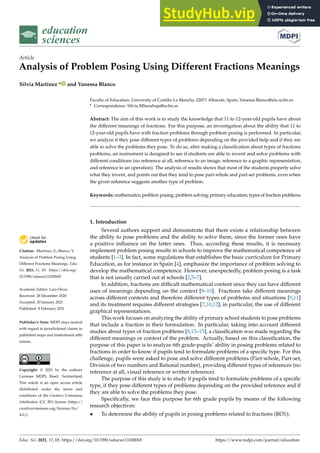 education
sciences
Article
Analysis of Problem Posing Using Different Fractions Meanings
Silvia Martinez * and Vanessa Blanco


Citation: Martinez, S.; Blanco, V.
Analysis of Problem Posing Using
Different Fractions Meanings. Educ.
Sci. 2021, 11, 65. https://doi.org/
10.3390/educsci11020065
Academic Editor: Lara Orcos
Received: 28 December 2020
Accepted: 29 January 2021
Published: 8 February 2021
Publisher’s Note: MDPI stays neutral
with regard to jurisdictional claims in
published maps and institutional affil-
iations.
Copyright: © 2021 by the authors.
Licensee MDPI, Basel, Switzerland.
This article is an open access article
distributed under the terms and
conditions of the Creative Commons
Attribution (CC BY) license (https://
creativecommons.org/licenses/by/
4.0/).
Faculty of Education, University of Castilla-La Mancha, 02071 Albacete, Spain; Vanessa.Blanco@alu.uclm.es
* Correspondence: Silvia.MSanahuja@uclm.es
Abstract: The aim of this work is to study the knowledge that 11 to 12-year-old pupils have about
the different meanings of fractions. For this purpose, an investigation about the ability that 11 to
12-year-old pupils have with fraction problems through problem posing is performed. In particular,
we analyze if they pose different types of problems depending on the provided help and if they are
able to solve the problems they pose. To do so, after making a classification about types of fractions
problems, an instrument is designed to see if students are able to invent and solve problems with
different conditions (no reference at all, reference to an image, reference to a graphic representation,
and reference to an operation). The analysis of results shows that most of the students properly solve
what they invent, and points out that they tend to pose part-whole and part-set problems, even when
the given reference suggests another type of problem.
Keywords: mathematics; problem posing; problem solving; primary education; types of fraction problems
1. Introduction
Several authors support and demonstrate that there exists a relationship between
the ability to pose problems and the ability to solve them, since the former ones have
a positive influence on the latter ones. Thus, according these results, it is necessary
implement problem posing results in schools to improve the mathematical competence of
students [1–3]. In fact, some regulations that establishes the basic curriculum for Primary
Education, as for instance in Spain [4], emphasize the importance of problem solving to
develop the mathematical competence. However, unexpectedly, problem posing is a task
that is not usually carried out at schools [2,5–7].
In addition, fractions are difficult mathematical content since they can have different
uses of meanings depending on the context [8–10]. Fractions take different meanings
across different contexts and therefore different types of problems and situations [9,11]
and its treatment requires different strategies [7,10,12], in particular, the use of different
graphical representations.
This work focuses on analyzing the ability of primary school students to pose problems
that include a fraction in their formulation. In particular, taking into account different
studies about types of fraction problems [8,13–15], a classification was made regarding the
different meanings or context of the problem. Actually, based on this classification, the
purpose of this paper is to analyze 6th grade-pupils’ ability in posing problems related to
fractions in order to know if pupils tend to formulate problems of a specific type. For this
challenge, pupils were asked to pose and solve different problems (Part-whole, Part-set,
Division of two numbers and Rational number), providing different types of references (no
reference at all, visual reference or written reference).
The purpose of this study is to study if pupils tend to formulate problems of a specific
type, if they pose different types of problems depending on the provided reference and if
they are able to solve the problems they pose.
Specifically, we face this purpose for 6th grade pupils by means of the following
research objectives:
• To determine the ability of pupils in posing problems related to fractions (RO1);
Educ. Sci. 2021, 11, 65. https://doi.org/10.3390/educsci11020065 https://www.mdpi.com/journal/education
 