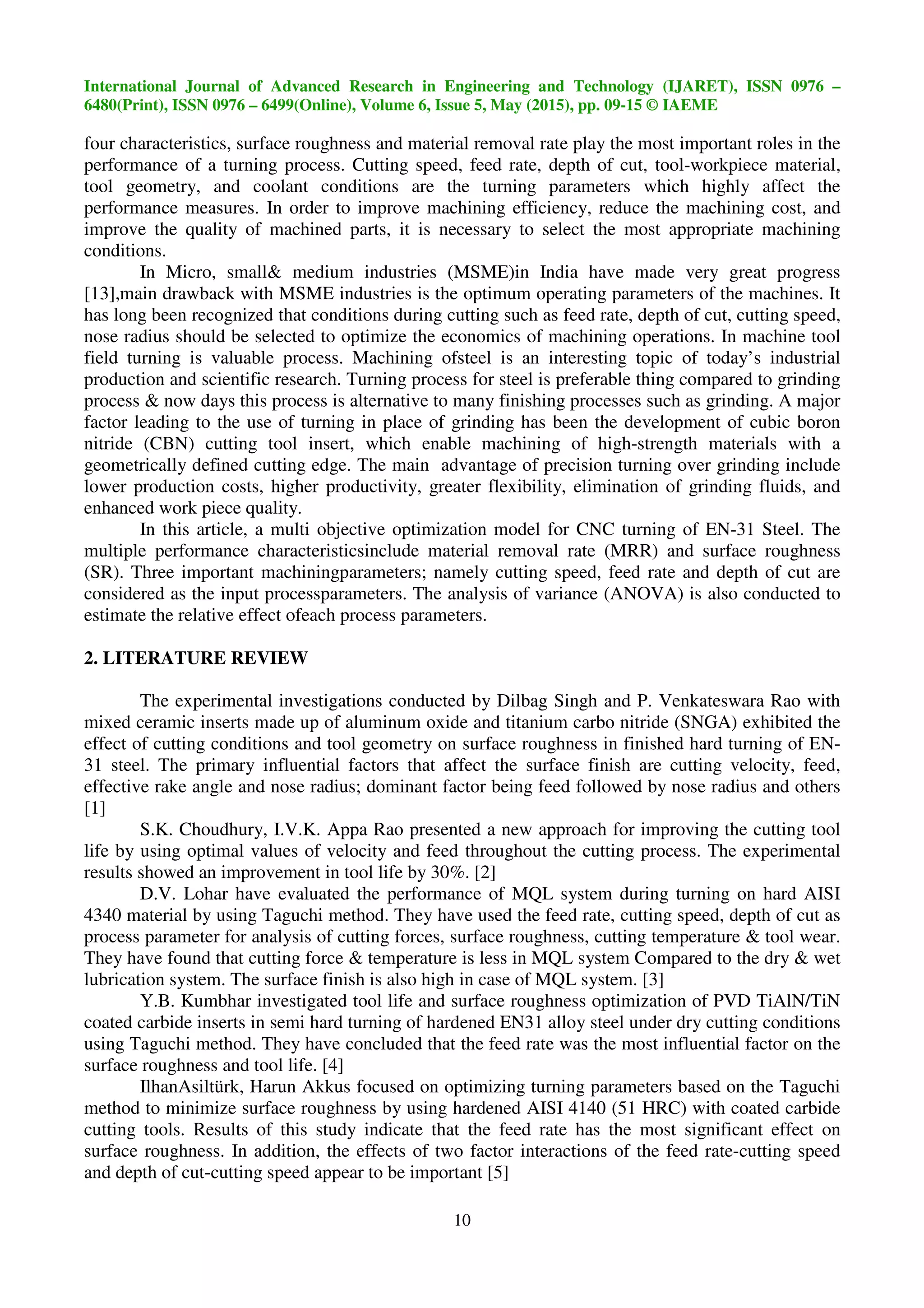 International Journal of Advanced Research in Engineering and Technology (IJARET), ISSN 0976 –
6480(Print), ISSN 0976 – 6499(Online), Volume 6, Issue 5, May (2015), pp. 09-15 © IAEME
10
four characteristics, surface roughness and material removal rate play the most important roles in the
performance of a turning process. Cutting speed, feed rate, depth of cut, tool-workpiece material,
tool geometry, and coolant conditions are the turning parameters which highly affect the
performance measures. In order to improve machining efficiency, reduce the machining cost, and
improve the quality of machined parts, it is necessary to select the most appropriate machining
conditions.
In Micro, small& medium industries (MSME)in India have made very great progress
[13],main drawback with MSME industries is the optimum operating parameters of the machines. It
has long been recognized that conditions during cutting such as feed rate, depth of cut, cutting speed,
nose radius should be selected to optimize the economics of machining operations. In machine tool
field turning is valuable process. Machining ofsteel is an interesting topic of today’s industrial
production and scientific research. Turning process for steel is preferable thing compared to grinding
process & now days this process is alternative to many finishing processes such as grinding. A major
factor leading to the use of turning in place of grinding has been the development of cubic boron
nitride (CBN) cutting tool insert, which enable machining of high-strength materials with a
geometrically defined cutting edge. The main advantage of precision turning over grinding include
lower production costs, higher productivity, greater flexibility, elimination of grinding fluids, and
enhanced work piece quality.
In this article, a multi objective optimization model for CNC turning of EN-31 Steel. The
multiple performance characteristicsinclude material removal rate (MRR) and surface roughness
(SR). Three important machiningparameters; namely cutting speed, feed rate and depth of cut are
considered as the input processparameters. The analysis of variance (ANOVA) is also conducted to
estimate the relative effect ofeach process parameters.
2. LITERATURE REVIEW
The experimental investigations conducted by Dilbag Singh and P. Venkateswara Rao with
mixed ceramic inserts made up of aluminum oxide and titanium carbo nitride (SNGA) exhibited the
effect of cutting conditions and tool geometry on surface roughness in finished hard turning of EN-
31 steel. The primary influential factors that affect the surface finish are cutting velocity, feed,
effective rake angle and nose radius; dominant factor being feed followed by nose radius and others
[1]
S.K. Choudhury, I.V.K. Appa Rao presented a new approach for improving the cutting tool
life by using optimal values of velocity and feed throughout the cutting process. The experimental
results showed an improvement in tool life by 30%. [2]
D.V. Lohar have evaluated the performance of MQL system during turning on hard AISI
4340 material by using Taguchi method. They have used the feed rate, cutting speed, depth of cut as
process parameter for analysis of cutting forces, surface roughness, cutting temperature & tool wear.
They have found that cutting force & temperature is less in MQL system Compared to the dry & wet
lubrication system. The surface finish is also high in case of MQL system. [3]
Y.B. Kumbhar investigated tool life and surface roughness optimization of PVD TiAlN/TiN
coated carbide inserts in semi hard turning of hardened EN31 alloy steel under dry cutting conditions
using Taguchi method. They have concluded that the feed rate was the most influential factor on the
surface roughness and tool life. [4]
IlhanAsiltürk, Harun Akkus focused on optimizing turning parameters based on the Taguchi
method to minimize surface roughness by using hardened AISI 4140 (51 HRC) with coated carbide
cutting tools. Results of this study indicate that the feed rate has the most significant effect on
surface roughness. In addition, the effects of two factor interactions of the feed rate-cutting speed
and depth of cut-cutting speed appear to be important [5]
 