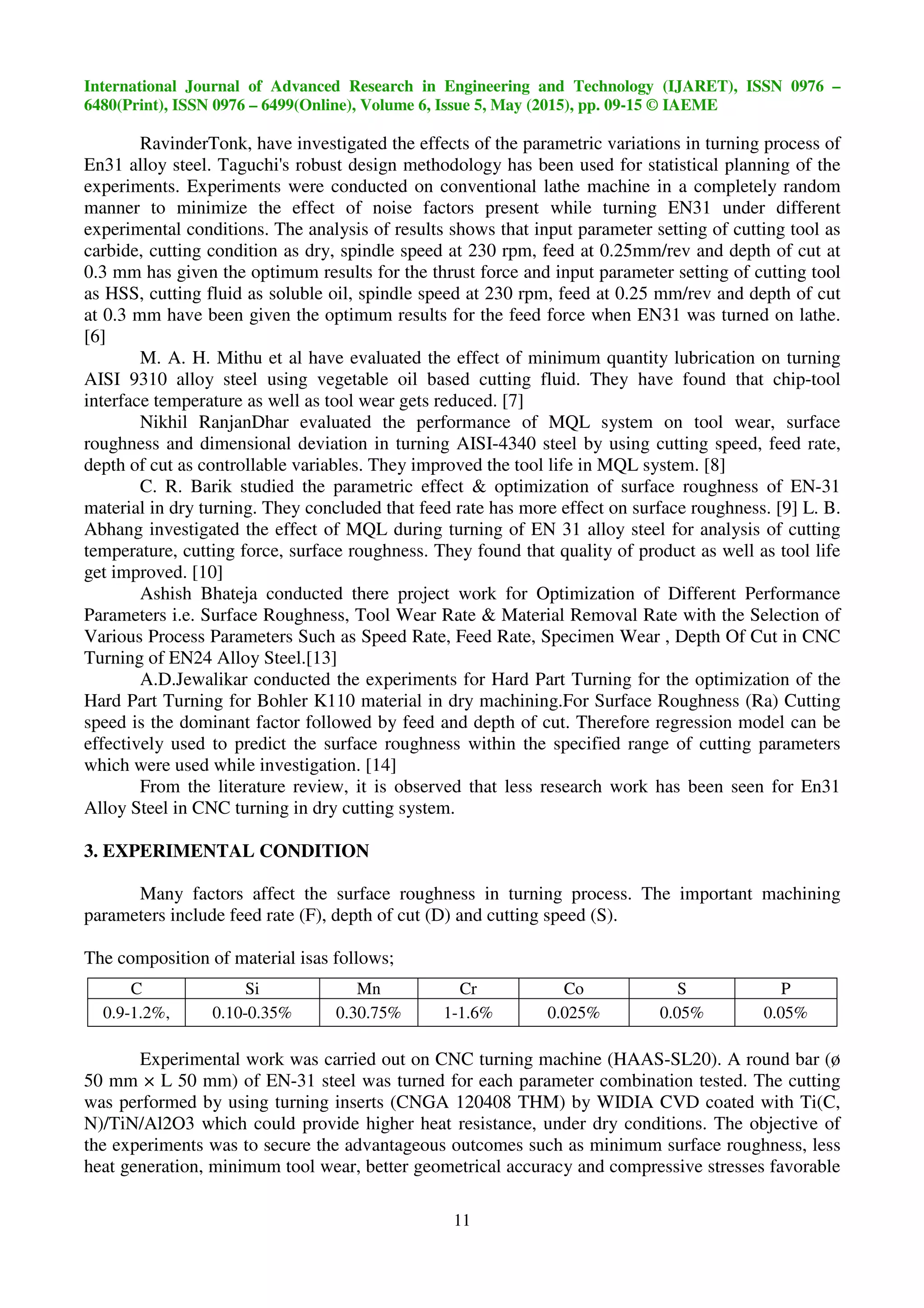 International Journal of Advanced Research in Engineering and Technology (IJARET), ISSN 0976 –
6480(Print), ISSN 0976 – 6499(Online), Volume 6, Issue 5, May (2015), pp. 09-15 © IAEME
11
RavinderTonk, have investigated the effects of the parametric variations in turning process of
En31 alloy steel. Taguchi's robust design methodology has been used for statistical planning of the
experiments. Experiments were conducted on conventional lathe machine in a completely random
manner to minimize the effect of noise factors present while turning EN31 under different
experimental conditions. The analysis of results shows that input parameter setting of cutting tool as
carbide, cutting condition as dry, spindle speed at 230 rpm, feed at 0.25mm/rev and depth of cut at
0.3 mm has given the optimum results for the thrust force and input parameter setting of cutting tool
as HSS, cutting fluid as soluble oil, spindle speed at 230 rpm, feed at 0.25 mm/rev and depth of cut
at 0.3 mm have been given the optimum results for the feed force when EN31 was turned on lathe.
[6]
M. A. H. Mithu et al have evaluated the effect of minimum quantity lubrication on turning
AISI 9310 alloy steel using vegetable oil based cutting fluid. They have found that chip-tool
interface temperature as well as tool wear gets reduced. [7]
Nikhil RanjanDhar evaluated the performance of MQL system on tool wear, surface
roughness and dimensional deviation in turning AISI-4340 steel by using cutting speed, feed rate,
depth of cut as controllable variables. They improved the tool life in MQL system. [8]
C. R. Barik studied the parametric effect & optimization of surface roughness of EN-31
material in dry turning. They concluded that feed rate has more effect on surface roughness. [9] L. B.
Abhang investigated the effect of MQL during turning of EN 31 alloy steel for analysis of cutting
temperature, cutting force, surface roughness. They found that quality of product as well as tool life
get improved. [10]
Ashish Bhateja conducted there project work for Optimization of Different Performance
Parameters i.e. Surface Roughness, Tool Wear Rate & Material Removal Rate with the Selection of
Various Process Parameters Such as Speed Rate, Feed Rate, Specimen Wear , Depth Of Cut in CNC
Turning of EN24 Alloy Steel.[13]
A.D.Jewalikar conducted the experiments for Hard Part Turning for the optimization of the
Hard Part Turning for Bohler K110 material in dry machining.For Surface Roughness (Ra) Cutting
speed is the dominant factor followed by feed and depth of cut. Therefore regression model can be
effectively used to predict the surface roughness within the specified range of cutting parameters
which were used while investigation. [14]
From the literature review, it is observed that less research work has been seen for En31
Alloy Steel in CNC turning in dry cutting system.
3. EXPERIMENTAL CONDITION
Many factors affect the surface roughness in turning process. The important machining
parameters include feed rate (F), depth of cut (D) and cutting speed (S).
The composition of material isas follows;
Experimental work was carried out on CNC turning machine (HAAS-SL20). A round bar (ø
50 mm × L 50 mm) of EN-31 steel was turned for each parameter combination tested. The cutting
was performed by using turning inserts (CNGA 120408 THM) by WIDIA CVD coated with Ti(C,
N)/TiN/Al2O3 which could provide higher heat resistance, under dry conditions. The objective of
the experiments was to secure the advantageous outcomes such as minimum surface roughness, less
heat generation, minimum tool wear, better geometrical accuracy and compressive stresses favorable
C Si Mn Cr Co S P
0.9-1.2%, 0.10-0.35% 0.30.75% 1-1.6% 0.025% 0.05% 0.05%
 