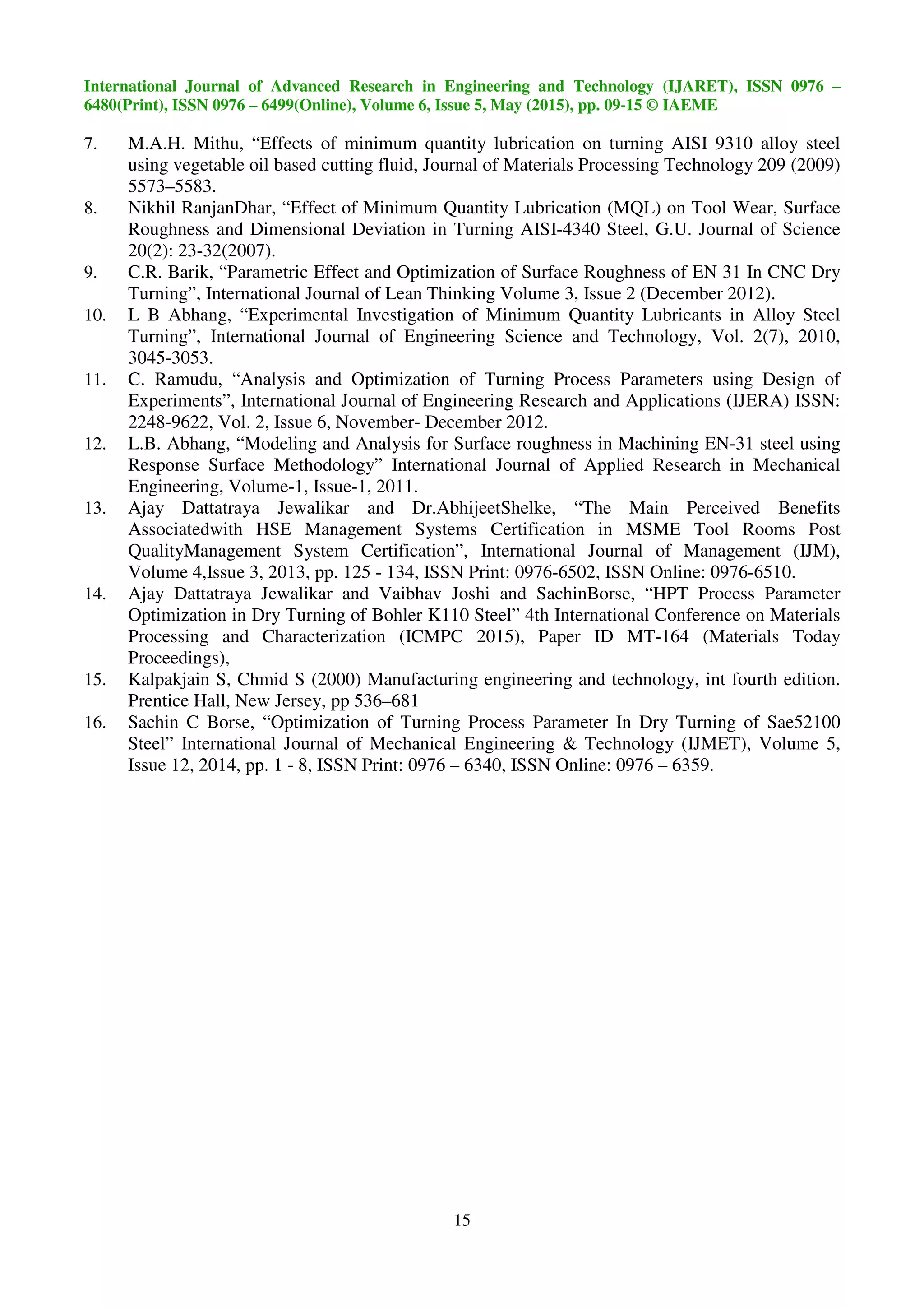 International Journal of Advanced Research in Engineering and Technology (IJARET), ISSN 0976 –
6480(Print), ISSN 0976 – 6499(Online), Volume 6, Issue 5, May (2015), pp. 09-15 © IAEME
15
7. M.A.H. Mithu, “Effects of minimum quantity lubrication on turning AISI 9310 alloy steel
using vegetable oil based cutting fluid, Journal of Materials Processing Technology 209 (2009)
5573–5583.
8. Nikhil RanjanDhar, “Effect of Minimum Quantity Lubrication (MQL) on Tool Wear, Surface
Roughness and Dimensional Deviation in Turning AISI-4340 Steel, G.U. Journal of Science
20(2): 23-32(2007).
9. C.R. Barik, “Parametric Effect and Optimization of Surface Roughness of EN 31 In CNC Dry
Turning”, International Journal of Lean Thinking Volume 3, Issue 2 (December 2012).
10. L B Abhang, “Experimental Investigation of Minimum Quantity Lubricants in Alloy Steel
Turning”, International Journal of Engineering Science and Technology, Vol. 2(7), 2010,
3045-3053.
11. C. Ramudu, “Analysis and Optimization of Turning Process Parameters using Design of
Experiments”, International Journal of Engineering Research and Applications (IJERA) ISSN:
2248-9622, Vol. 2, Issue 6, November- December 2012.
12. L.B. Abhang, “Modeling and Analysis for Surface roughness in Machining EN-31 steel using
Response Surface Methodology” International Journal of Applied Research in Mechanical
Engineering, Volume-1, Issue-1, 2011.
13. Ajay Dattatraya Jewalikar and Dr.AbhijeetShelke, “The Main Perceived Benefits
Associatedwith HSE Management Systems Certification in MSME Tool Rooms Post
QualityManagement System Certification”, International Journal of Management (IJM),
Volume 4,Issue 3, 2013, pp. 125 - 134, ISSN Print: 0976-6502, ISSN Online: 0976-6510.
14. Ajay Dattatraya Jewalikar and Vaibhav Joshi and SachinBorse, “HPT Process Parameter
Optimization in Dry Turning of Bohler K110 Steel” 4th International Conference on Materials
Processing and Characterization (ICMPC 2015), Paper ID MT-164 (Materials Today
Proceedings),
15. Kalpakjain S, Chmid S (2000) Manufacturing engineering and technology, int fourth edition.
Prentice Hall, New Jersey, pp 536–681
16. Sachin C Borse, “Optimization of Turning Process Parameter In Dry Turning of Sae52100
Steel” International Journal of Mechanical Engineering & Technology (IJMET), Volume 5,
Issue 12, 2014, pp. 1 - 8, ISSN Print: 0976 – 6340, ISSN Online: 0976 – 6359.
 