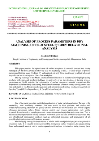 International Journal of Advanced Research in Engineering and Technology (IJARET), ISSN 0976 –
6480(Print), ISSN 0976 – 6499(Online), Volume 6, Issue 5, May (2015), pp. 01-08 © IAEME
9
ANALYSIS OF PROCESS PARAMETERS IN DRY
MACHINING OF EN-31 STEEL by GREY RELATIONAL
ANALYSIS
SACHIN C BORSE
Deogiri Institute of Engineering and Management Studies, Aurangabad, Maharashtra, India
ABSTRACT
This paper presents the optimization of surface roughness & material removal rate in dry
turning of EN-31 steel.Carbide inserts were used for machining of EN-31 to study effects of process
parameters [Cutting speed (S), Feed (F) and depth of cut (d)]. These models can be effectively used
to predict the surface roughness (Ra) of the workpiece.
The big challenge of the Micro, small& medium industries in India for achieving high quality
products with increased productivity.Paper presentswork of an investigation of turning process
parameters on EN-31 material, for optimization of surface roughness, material removal rate.The
experiment is carried out by considering three controllable input variables namely cutting speed, feed
rate, and depth of cut.The design of experiment and optimization of surface roughness is carried out
by using Taguchi L9 orthogonal array & Grey Relational analysis.
Keywords: EN-31, Surface roughness (Ra), Speed (S), Feed (F), Depth of cut (d)
1. INTRODUCTION
One of the most important methods in production of metal parts is machining. Turning is the
mostwidely used machining processes that may result in high precision and quality and
increasedproductivity. However, the quality of final product and its production cost heavily depend
ofprocess parameters values. Single purpose control and process optimization can't satisfy
economicdemands such as reducing time and costs with maintaining quality at the same time. This is
becausequality improvement usually increases production costs and thus productivity decreases. The
use oftraditional optimization methods such as differential measures and enumeration of all
possiblesolutions is not very efficient and accurate.
Machining by turning involves the use of a lathe and is used primarily to produce cylindrical
or conical parts. It is valuable to increase tool life, to improve surface roughness, to reduce cutting
force and material removal rate in turning operations through an optimization study. Among these
INTERNATIONAL JOURNAL OF ADVANCED RESEARCH IN ENGINEERING
AND TECHNOLOGY (IJARET)
ISSN 0976 - 6480 (Print)
ISSN 0976 - 6499 (Online)
Volume 6, Issue 5, May (2015), pp. 09-15
© IAEME: www.iaeme.com/ IJARET.asp
Journal Impact Factor (2015): 8.5041 (Calculated by GISI)
www.jifactor.com
IJARET
© I A E M E
 