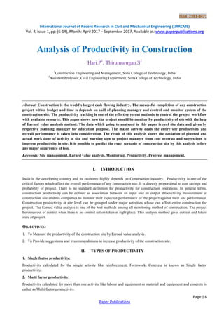ISSN 2393-8471
International Journal of Recent Research in Civil and Mechanical Engineering (IJRRCME)
Vol. 4, Issue 1, pp: (6-14), Month: April 2017 – September 2017, Available at: www.paperpublications.org
Page | 6
Paper Publications
Analysis of Productivity in Construction
Hari.P1
, Thirumurugan.S2
1
Construction Engineering and Management, Sona College of Technology, India
2
Assistant Professor, Civil Engineering Department, Sona College of Technology, India
Abstract: Construction is the world’s largest cash flowing industry. The successful completion of any construction
project within budget and time is depends on skill of planning manager and control and monitor system of the
construction site. The productivity tracking is one of the effective recent methods to control the project workflow
with available resource. This paper shows how the project should be monitor by productivity of site with the help
of Earned value analysis method. The data which going to analyzed in this paper is real site data and given by
respective planning manager for education purpose. The major activity deals the entire site productivity and
overall performance is taken into consideration. The result of this analysis shows the deviation of planned and
actual work done of activity in site and warning sign to project manager from cost overrun and suggestions to
improve productivity in site. It is possible to predict the exact scenario of construction site by this analysis before
any major occurrence of loss.
Keywords: Site management, Earned value analysis, Monitoring, Productivity, Progress management.
I. INTRODUCTION
India is the developing country and its economy highly depends on Construction industry. Productivity is one of the
critical factors which affect the overall performance of any construction site. It is directly proportional to cost savings and
probability of project. There is no standard definition for productivity for construction operations. In general terms,
construction productivity can be defined as association between an input and an output. Productivity measurement at
construction site enables companies to monitor their expected performance of the project against their site performance.
Construction productivity at site level can be grouped under major activities whose can affect entire construction the
project. The Earned value analysis is one of the best methods among all monitoring method of construction. The project
becomes out of control when there is no control action taken at right place. This analysis method gives current and future
state of project.
OBJECTIVES:
1. To Measure the productivity of the construction site by Earned value analysis.
2. To Provide suggestions and recommendations to increase productivity of the construction site.
II. TYPES OF PRODUCTIVITY
1. Single factor productivity:
Productivity calculated for the single activity like reinforcement, Formwork, Concrete is known as Single factor
productivity.
2. Multi factor productivity:
Productivity calculated for more than one activity like labour and equipment or material and equipment and concrete is
called as Multi factor productivity.
 