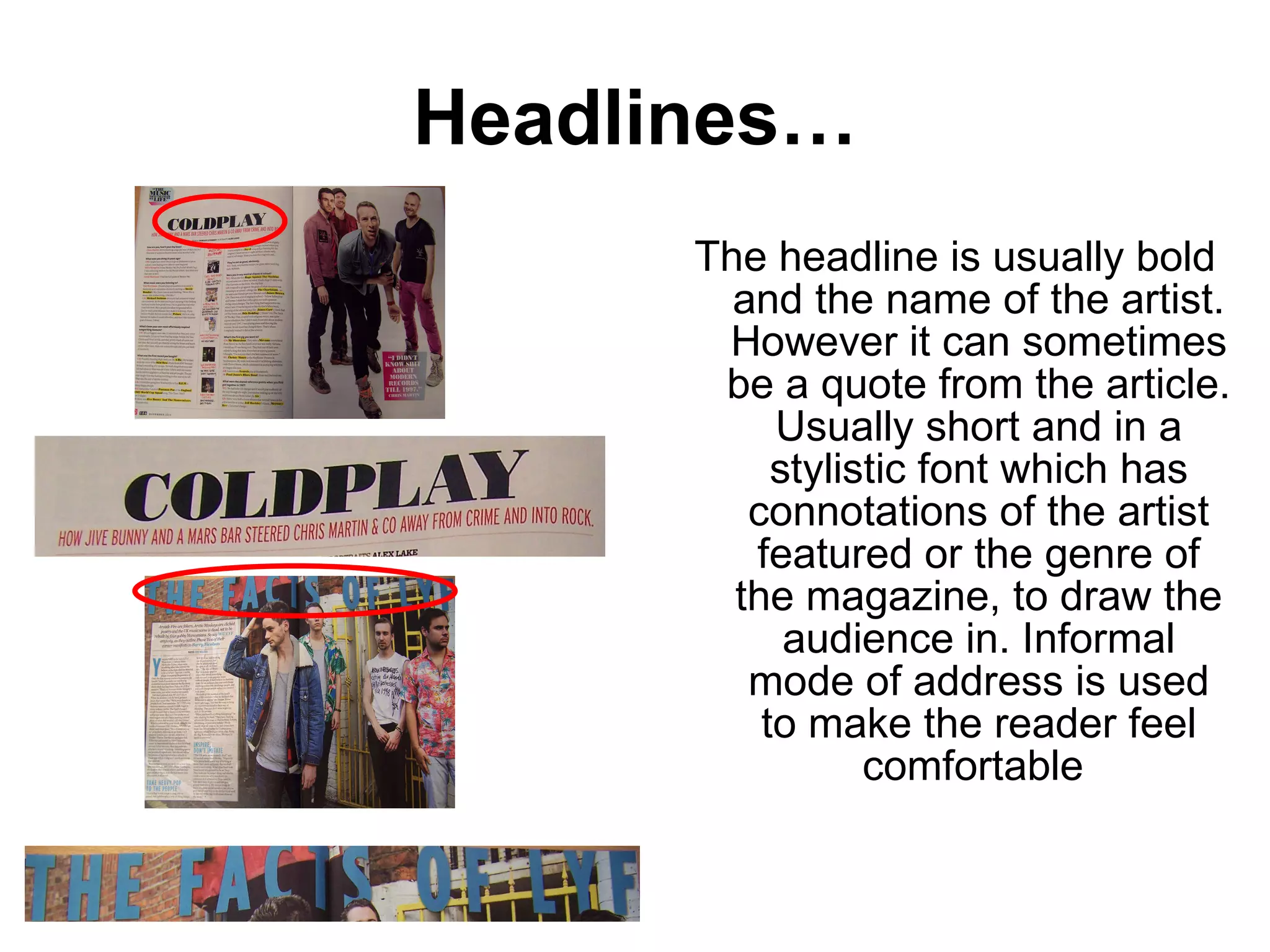 Headlines… The headline is usually bold and the name of the artist. However it can sometimes be a quote from the article. Usually short and in a stylistic font which has connotations of the artist featured or the genre of the magazine, to draw the audience in. Informal mode of address is used to make the reader feel comfortable  