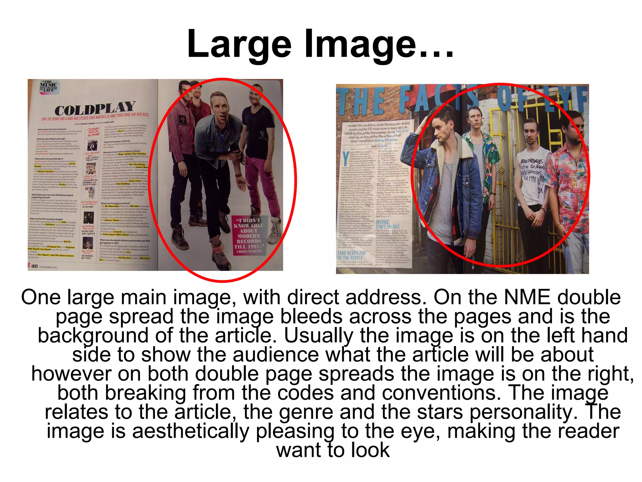 Large Image… One large main image, with direct address. On the NME double page spread the image bleeds across the pages and is the background of the article. Usually the image is on the left hand side to show the audience what the article will be about however on both double page spreads the image is on the right, both breaking from the codes and conventions. The image relates to the article, the genre and the stars personality. The image is aesthetically pleasing to the eye, making the reader want to look 