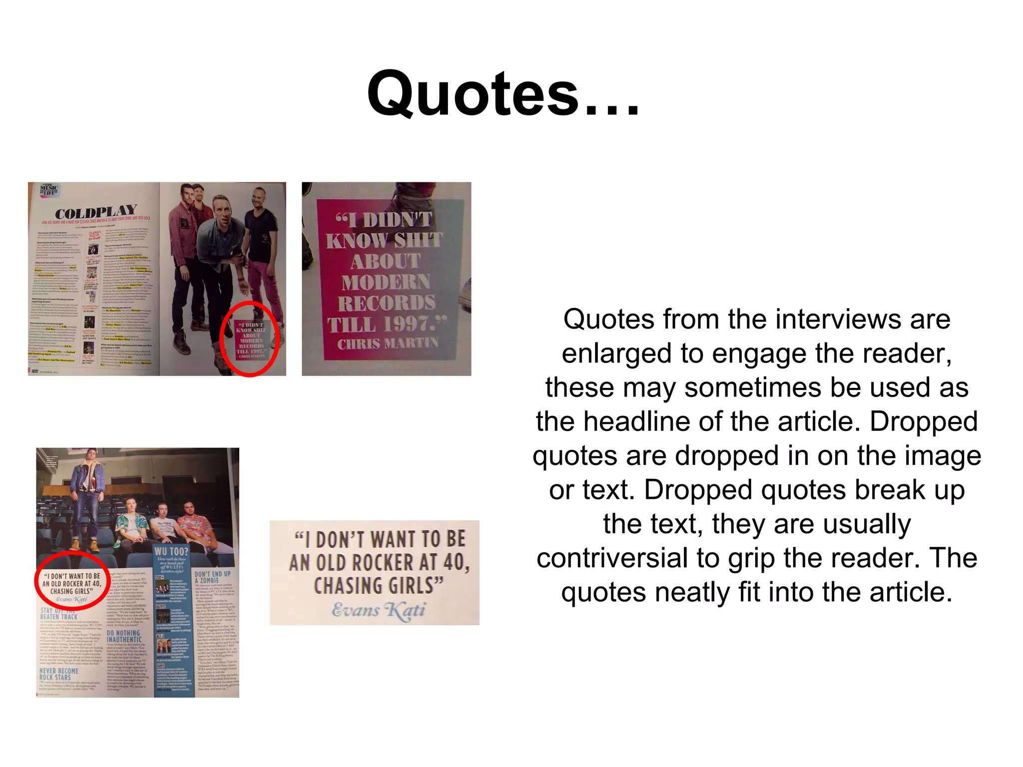 Quotes… Quotes from the interviews are enlarged to engage the reader, these may sometimes be used as the headline of the article. Dropped quotes are dropped in on the image or text. Dropped quotes break up the text, they are usually contriversial to grip the reader. The quotes neatly fit into the article. 