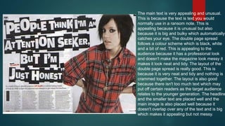 The main text is very appealing and unusual.
This is because the text is text you would
normally use in a ransom note. This is
appealing because it is unusual but also
because it is big and bulky which automatically
catches your eye. The double page spread
follows a colour scheme which is black, white
and a bit of red. This is appealing to the
audience because it has a professional look
and doesn't make the magazine look messy it
makes it look neat and tidy. The layout of the
double page spread is really good. This is
because it is very neat and tidy and nothing is
crammed together. The layout is also good
because there isn't too much text which may
put off certain readers as the target audience
relates to the younger generation. The headline
and the smaller text are placed well and the
main image is also placed well because it
doesn't overlap over any of the text and is big
which makes it appealing but not messy.

 