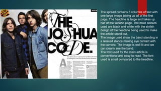 The spread contains 3 columns of text with
one large image taking up all of the first
page. The headline is large and takes up
half of the second page. The main colours
used are black and white with the stylish
design of the headline being used to make
the article stand out.
The image used show the band standing in
a relaxed stance making eye contact with
the camera. The image is well lit and we
can clearly see the band.
The font used for the main article is
conventional and easy to read. The font
used is small compared to the headline.

 