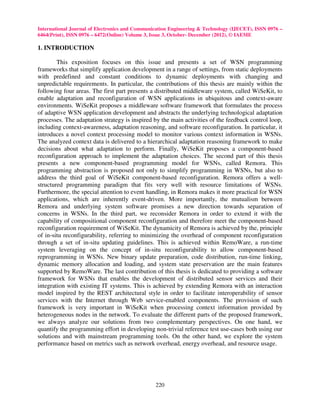 International Journal of Electronics and Communication Engineering & Technology (IJECET), ISSN 0976 –
6464(Print), ISSN 0976 – 6472(Online) Volume 3, Issue 3, October- December (2012), © IAEME

1. INTRODUCTION

        This exposition focuses on this issue and presents a set of WSN programming
frameworks that simplify application development in a range of settings, from static deployments
with predefined and constant conditions to dynamic deployments with changing and
unpredictable requirements. In particular, the contributions of this thesis are mainly within the
following four areas. The first part presents a distributed middleware system, called WiSeKit, to
enable adaptation and reconfiguration of WSN applications in ubiquitous and context-aware
environments. WiSeKit proposes a middleware software framework that formulates the process
of adaptive WSN application development and abstracts the underlying technological adaptation
processes. The adaptation strategy is inspired by the main activities of the feedback control loop,
including context-awareness, adaptation reasoning, and software reconfiguration. In particular, it
introduces a novel context processing model to monitor various context information in WSNs.
The analyzed context data is delivered to a hierarchical adaptation reasoning framework to make
decisions about what adaptation to perform. Finally, WiSeKit proposes a component-based
reconfiguration approach to implement the adaptation choices. The second part of this thesis
presents a new component-based programming model for WSNs, called Remora. This
programming abstraction is proposed not only to simplify programming in WSNs, but also to
address the third goal of WiSeKit component-based reconfiguration. Remora offers a well-
structured programming paradigm that fits very well with resource limitations of WSNs.
Furthermore, the special attention to event handling, in Remora makes it more practical for WSN
applications, which are inherently event-driven. More importantly, the mutualism between
Remora and underlying system software promises a new direction towards separation of
concerns in WSNs. In the third part, we reconsider Remora in order to extend it with the
capability of compositional component reconfiguration and therefore meet the component-based
reconfiguration requirement of WiSeKit. The dynamicity of Remora is achieved by the, principle
of in-situ reconfigurability, referring to minimizing the overhead of component reconfiguration
through a set of in-situ updating guidelines. This is achieved within RemoWare, a run-time
system leveraging on the concept of in-situ reconfigurability to allow component-based
reprogramming in WSNs. New binary update preparation, code distribution, run-time linking,
dynamic memory allocation and loading, and system state preservation are the main features
supported by RemoWare. The last contribution of this thesis is dedicated to providing a software
framework for WSNs that enables the development of distributed sensor services and their
integration with existing IT systems. This is achieved by extending Remora with an interaction
model inspired by the REST architectural style in order to facilitate interoperability of sensor
services with the Internet through Web service-enabled components. The provision of such
framework is very important in WiSeKit when processing context information provided by
heterogeneous nodes in the network. To evaluate the different parts of the proposed framework,
we always analyze our solutions from two complementary perspectives. On one hand, we
quantify the programming effort in developing non-trivial reference test use-cases both using our
solutions and with mainstream programming tools. On the other hand, we explore the system
performance based on metrics such as network overhead, energy overhead, and resource usage.




                                                220
 