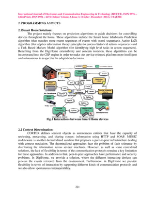 International Journal of Electronics and Communication Engineering & Technology (IJECET), ISSN 0976 –
6464(Print), ISSN 0976 – 6472(Online) Volume 3, Issue 3, October- December (2012), © IAEME

2. PROGRAMMING ASPECTS

2.1Smart Home Solutions:
        The project mainly focuses on prediction algorithms to guide decisions for controlling
devices throughout the home. These algorithms include the Smart home Inhabitants Prediction
algorithm (that matches more recent sequences of events with stored sequences), Active LeZi
algorithm (that applies information theory principles to process historical actions sequences) and
a Task Based Markov Model algorithm (for identifying high level tasks in action sequences).
Benefiting from the DigiHome extensibility and concern isolation, these algorithms can be
incorporated into the CEP engine in order to make our service-oriented platform more intelligent
and autonomous in respect to the adaptation decisions.




                        Fig.1 Interactions between Smart Home devices


2.2 Context Dissemination:
        CORTEX defines sentient objects as autonomous entities that have the capacity of
retrieving, processing, and sharing context information using HTTP and SOAP. MUSIC
middleware is another decentralized solution that proposes a peer-to-peer infrastructure dealing
with context mediation. The decentralized approaches face the problem of fault tolerance by
distributing the information across several machines. However, as well as some centralized
solutions, the lack of flexibility in terms of the communication protocols remains a key limitation
for these approaches. In addition to that, peer-to peer approaches have performance and security
problems. In DigiHome, we provide a solution, where the different interacting devices can
process the events retrieved from the environment. Furthermore, in DigiHome we provide
flexibility in terms of interaction by supporting different kinds of communication protocols and
we also allow spontaneous interoperability.




                                                221
 