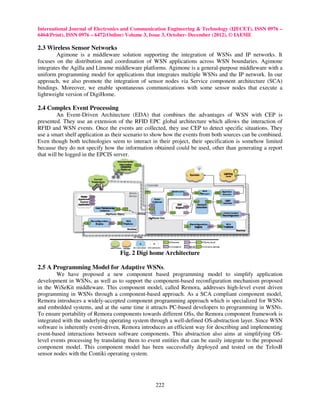 International Journal of Electronics and Communication Engineering & Technology (IJECET), ISSN 0976 –
6464(Print), ISSN 0976 – 6472(Online) Volume 3, Issue 3, October- December (2012), © IAEME

2.3 Wireless Sensor Networks
        Agimone is a middleware solution supporting the integration of WSNs and IP networks. It
focuses on the distribution and coordination of WSN applications across WSN boundaries. Agimone
integrates the Agilla and Limone middleware platforms. Agimone is a general-purpose middleware with a
uniform programming model for applications that integrates multiple WSNs and the IP network. In our
approach, we also promote the integration of sensor nodes via Service component architecture (SCA)
bindings. Moreover, we enable spontaneous communications with some sensor nodes that execute a
lightweight version of DigiHome.

2.4 Complex Event Processing
         An Event-Driven Architecture (EDA) that combines the advantages of WSN with CEP is
presented. They use an extension of the RFID EPC global architecture which allows the interaction of
RFID and WSN events. Once the events are collected, they use CEP to detect specific situations. They
use a smart shelf application as their scenario to show how the events from both sources can be combined.
Even though both technologies seem to interact in their project, their specification is somehow limited
because they do not specify how the information obtained could be used, other than generating a report
that will be logged in the EPCIS server.




                                   Fig. 2 Digi home Architecture

2.5 A Programming Model for Adaptive WSNs.
        We have proposed a new component based programming model to simplify application
development in WSNs, as well as to support the component-based reconfiguration mechanism proposed
in the WiSeKit middleware. This component model, called Remora, addresses high-level event driven
programming in WSNs through a component-based approach. As a SCA compliant component model,
Remora introduces a widely-accepted component programming approach which is specialized for WSNs
and embedded systems, and at the same time it attracts PC-based developers to programming in WSNs.
To ensure portability of Remora components towards different OSs, the Remora component framework is
integrated with the underlying operating system through a well-defined OS-abstraction layer. Since WSN
software is inherently event-driven, Remora introduces an efficient way for describing and implementing
event-based interactions between software components. This abstraction also aims at simplifying OS-
level events processing by translating them to event entities that can be easily integrate to the proposed
component model. This component model has been successfully deployed and tested on the TelosB
sensor nodes with the Contiki operating system.




                                                   222
 