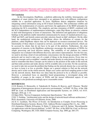International Journal of Electronics and Communication Engineering & Technology (IJECET), ISSN 0976 –
6464(Print), ISSN 0976 – 6472(Online) Volume 3, Issue 3, October- December (2012), © IAEME

5.0 Conclusion
        In this Investigation, DigiHome, a platform addressing the mobility, heterogeneity, and
adaptation of smart entities have attempted to an optimum level with different configuration
suitable for a specified application. In focus, DigiHome detects adaptation situations by
integrating context information using an SCA based architecture. This architecture exhibits and
improves the modularization of concerns and fosters the application of the REST principles by
exploiting the SCA extensibility. The simplicity and data orientation of REST, combined with
the SCA independence of implementation technologies, make Digi Home an attractive solution
to deal with heterogeneity in terms of interactions. The definition and application of ubiquitous
bindings in the platform enable intensified communication by means of standard protocols (e.g.,
UPnP and SLP), and furnish context provider selection (based on QoC attributes). On the other
hand, the modularized architecture of DigiHome allows the definition of variants for the
platform, called DigiHome objects that can be deployed on resource-constrained devices. The
functionality of these objects is exposed as services, accessible via several protocols, which can
be accessed by clients that do not have to be part of the platform. Furthermore, the clear
separation of concerns in the DigiHome architecture encourages the exploitation of WSNs for
simple processing and local decision making. The suitability of our platform for context
integration was evaluated with different discovery and context representations. For the first one,
we need to develop a kind of non-uniformity consciousness into the design procedure of WSNs
protocols and we need to take care of a couple of things in the design process. Every time we
need use concepts such as neighbor’s number and nodes density in some protocol design step, we
need to remember that these concepts can be relative to the position of the nodes in the network
and that nodes position and nodes density will be available only at run time. For the second one,
we need to take into account the problem that finding out the network density has a cost and that
we have to keep it as low as possible. Stripes are a general solution to find out the network
density and it works on the whole network. Stripes uses caches and fixed sampling points to find
out the network density. Both these two ideas help the protocol to be as efficient as possible.
However, a normalized focus on algorithm based programming is investigated along with
feasibility of usages in the context of WSNs and the inexact differential aspects of non
uniformity is also predicted accordingly up to a reasonable extent.

REFERENCES
[1] D. Romero, G. Hermosillo, A. Taherkordi, R. Nzekwa, R. Rouvoy, and F. Eliassen, “Restful
integration of heterogeneous devices in pervasive environments,” in DAIS ’10: Proc. of the 10th
IFIP Int. Conf. on Distributed Applications and Interoperable Systems, ser. LNCS, vol. 6115.
Springer, 2010, pp. 1–14.
[2] Open SOA, “Service Component Architecture Specifications,” Nov. 2007.
[3] R. T. Fielding, “Architectural styles and the design of network-based software architectures,”
Ph.D. dissertation, University of California, Irvine, 2000.
[4] D. C. Luckham, The Power of Events: An Introduction to Complex Event Processing in
Distributed Enterprise Systems. Boston, USA: Addison-Wesley Longman Pub. Co., Inc., 2001.
[5] L.Seinturier, P.Merle, D.Fournier, N. Dolet, V. Schiavoni, and J.-B. Stefani, “Reconfigurable
sca applications with the frascati platform,” in SCC ’09: Proc. of the IEEE Int. Conf. on Services
Computing. Washington, DC, USA: IEEE Computer Society, Sep. 2009, pp. 268–275.



                                                225
 