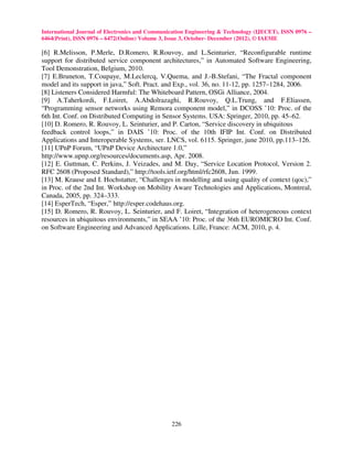 International Journal of Electronics and Communication Engineering & Technology (IJECET), ISSN 0976 –
6464(Print), ISSN 0976 – 6472(Online) Volume 3, Issue 3, October- December (2012), © IAEME

[6] R.Melisson, P.Merle, D.Romero, R.Rouvoy, and L.Seinturier, “Reconfigurable runtime
support for distributed service component architectures,” in Automated Software Engineering,
Tool Demonstration, Belgium, 2010.
[7] E.Bruneton, T.Coupaye, M.Leclercq, V.Quema, and J.-B.Stefani, “The Fractal component
model and its support in java,” Soft. Pract. and Exp., vol. 36, no. 11-12, pp. 1257–1284, 2006.
[8] Listeners Considered Harmful: The Whiteboard Pattern, OSGi Alliance, 2004.
[9] A.Taherkordi, F.Loiret, A.Abdolrazaghi, R.Rouvoy, Q.L.Trung, and F.Eliassen,
“Programming sensor networks using Remora component model,” in DCOSS ’10: Proc. of the
6th Int. Conf. on Distributed Computing in Sensor Systems. USA: Springer, 2010, pp. 45–62.
[10] D. Romero, R. Rouvoy, L. Seinturier, and P. Carton, “Service discovery in ubiquitous
feedback control loops,” in DAIS ’10: Proc. of the 10th IFIP Int. Conf. on Distributed
Applications and Interoperable Systems, ser. LNCS, vol. 6115. Springer, june 2010, pp.113–126.
[11] UPnP Forum, “UPnP Device Architecture 1.0,”
http://www.upnp.org/resources/documents.asp, Apr. 2008.
[12] E. Guttman, C. Perkins, J. Veizades, and M. Day, “Service Location Protocol, Version 2.
RFC 2608 (Proposed Standard),” http://tools.ietf.org/html/rfc2608, Jun. 1999.
[13] M. Krause and I. Hochstatter, “Challenges in modelling and using quality of context (qoc),”
in Proc. of the 2nd Int. Workshop on Mobility Aware Technologies and Applications, Montreal,
Canada, 2005, pp. 324–333.
[14] EsperTech, “Esper,” http://esper.codehaus.org.
[15] D. Romero, R. Rouvoy, L. Seinturier, and F. Loiret, “Integration of heterogeneous context
resources in ubiquitous environments,” in SEAA ’10: Proc. of the 36th EUROMICRO Int. Conf.
on Software Engineering and Advanced Applications. Lille, France: ACM, 2010, p. 4.




                                                226
 