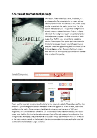 Analysis of promotional package
Thisteaserposterforthe 2014 film, Jessabelle,isa
goodexample of acompanytryingto create a brand
identityfortheirfilm.Thisisbecause the posterisvery
similartowhatis inthe trailerforthe film.The title
screeninthe trailerusesa verysimilarbackgroundto
whatis on the posterandthe use of colour isalmost
identical.The backgroundisveryconventionalforthe
horror genre as itappearsto show branchesof trees
suggestingthe filmhasaconventional woodland
setting.The coloursof the posterand title screensin
the traileralsosuggestsupernatural happeningsas
theyare fadedandappearveryghostlike. Because the
trailerandpostershare these similarities,itmeans
that the filmcan developarecognisable brandidentity
that people willrecognise.
Thisis anotherexample of promotional material forthe movie,Jessabelle.The producersof the film
releasedaspoilerimage of Jessabelleinthe bathwithwhatappearsto be the demon,justlike we
couldsee inthe trailer.Thiswascoveredwidelyonthe internetandina range of different
magazines,anexample of thisisGAMbITas can be seenabove whodidanarticle aboutthe teaser
image fromthe film.Thisiseffectiveadvertisementforthe filmasitcreatesa buzz aboutthe film
and generatesmore popularityandinterest.Because the image issimilartowhatwe see at the end
of the trailerwithJessabelle inthe bathwiththe demonthismakesthe image andtrailerinterlink
and more memorable tothe targetaudience.
 