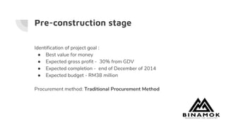 Pre-construction stage
Identification of project goal :
● Best value for money
● Expected gross profit - 30% from GDV
● Expected completion - end of December of 2014
● Expected budget - RM38 million
Procurement method: Traditional Procurement Method
 
