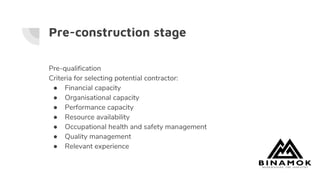 Pre-construction stage
Pre-qualification
Criteria for selecting potential contractor:
● Financial capacity
● Organisational capacity
● Performance capacity
● Resource availability
● Occupational health and safety management
● Quality management
● Relevant experience
 