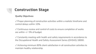 Construction Stage
Quality Objectives:
✓ Proper planning of construction activities within a realistic timeframe and
control delays within 10%.
✓ Continuous review and control of costs to ensure completion of works
are within +/- 5% of budget.
✓ Constantly meeting with health and safety requirements in accordance to
the Occupational Health and Safety Assessment Series (OHSAS) 18000.
✓ Achieving minimum 80% client satisfaction in all construction activities to
maintain healthy relationship.
 