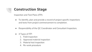 Construction Stage
Inspection and Test Plans (ITP):
● To identify, plan and provide a record of project specific inspections
and tests from project commencement to completion.
● Responsibility of the QC Coordinator and Consultant Inspectors.
● 4 Types of ITP:
1. Field inspection
2. Approved material inspection
3. Material test inspection
4. Re-work procedure
 