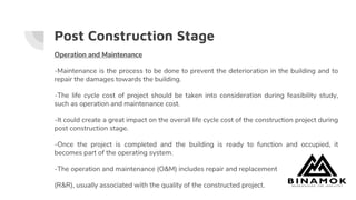Post Construction Stage
Operation and Maintenance
-Maintenance is the process to be done to prevent the deterioration in the building and to
repair the damages towards the building.
-The life cycle cost of project should be taken into consideration during feasibility study,
such as operation and maintenance cost.
-It could create a great impact on the overall life cycle cost of the construction project during
post construction stage.
-Once the project is completed and the building is ready to function and occupied, it
becomes part of the operating system.
-The operation and maintenance (O&M) includes repair and replacement
(R&R), usually associated with the quality of the constructed project.
 