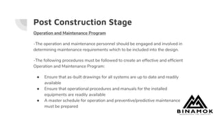 Post Construction Stage
Operation and Maintenance Program
-The operation and maintenance personnel should be engaged and involved in
determining maintenance requirements which to be included into the design.
-The following procedures must be followed to create an effective and efficient
Operation and Maintenance Program:
● Ensure that as-built drawings for all systems are up to date and readily
available
● Ensure that operational procedures and manuals for the installed
equipments are readily available
● A master schedule for operation and preventive/predictive maintenance
must be prepared
 