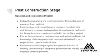 Post Construction Stage
Operation and Maintenance Program
● Follow the manufacturer’s recommendations for maintenance of
equipment and systems
● Implement preventive maintenance programs complete with
maintenance schedules and records of all maintenance performed
for the equipment and systems installed in the facility or project
● Ensure the maintenance personnels are well trained and have full
knowledge of the equipment and systems installed which he is
responsible to operate and maintain
● Implement a monitoring program that provides function of
tracking documenting of equipment performance to identify and
diagnose potential problems
 