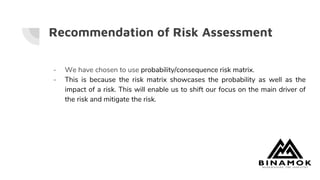 Recommendation of Risk Assessment
- We have chosen to use probability/consequence risk matrix.
- This is because the risk matrix showcases the probability as well as the
impact of a risk. This will enable us to shift our focus on the main driver of
the risk and mitigate the risk.
 