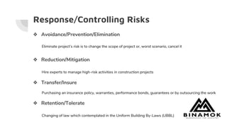 Response/Controlling Risks
❖ Avoidance/Prevention/Elimination
Eliminate project’s risk is to change the scope of project or, worst scenario, cancel it
❖ Reduction/Mitigation
Hire experts to manage high-risk activities in construction projects
❖ Transfer/Insure
Purchasing an insurance policy, warranties, performance bonds, guarantees or by outsourcing the work
❖ Retention/Tolerate
Changing of law which contemplated in the Uniform Building By-Laws (UBBL)
 