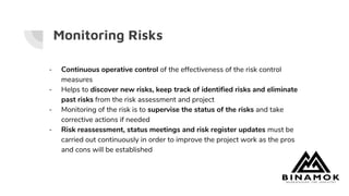 Monitoring Risks
- Continuous operative control of the effectiveness of the risk control
measures
- Helps to discover new risks, keep track of identified risks and eliminate
past risks from the risk assessment and project
- Monitoring of the risk is to supervise the status of the risks and take
corrective actions if needed
- Risk reassessment, status meetings and risk register updates must be
carried out continuously in order to improve the project work as the pros
and cons will be established
 