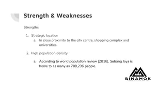 Strength & Weaknesses
Strengths
1. Strategic location
a. In close proximity to the city centre, shopping complex and
universities.
2. High population density
a. According to world population review (2018), Subang Jaya is
home to as many as 708,296 people.
 