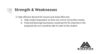 Strength & Weaknesses
3. High effective demand for houses and shop/ office lots
a. High student population as there are a lot of universities nearby.
b. Food and beverage businesses would opt for the shop lots in the
proposed site as it would be able to cater to the student.
 