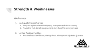 Strength & Weaknesses
Weaknesses:
1. Inadequate Ingress/Egress
a. Only one ingress from LDP highway, one egress to Bandar Sunway
b. Two other high density developments that share the same main road
2. Limited Parking Facilities
a. Risk of excessive roadside parking unless development is gated & guarded
 