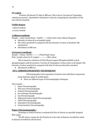 10
UV region
Proteins will absorb UV light at 280 mm .This is due to Tyrosine & Tryptophan
reduction in protein . Quantitative estimation is done by comparing the absorbance of the
test with the standard.
Visible Region
1.Biuret method
2.Lowry method
1).Biuret method:
Sample + cupric ions(CuSo4) + NaOH------>Pink/violet colour (Biuret Reagent)
● Intensity of colour & no.of peptide bonds
● The colour produced is compared with the intensity of colour of standard. (By
calorimetry)
● Absorbance at 540 mm
2).Lowry's method :
Sample + CuSo4 +NaOH---------->Pink/Purple colour
Pink / purple colour by Fc reagent ---------->Blue colour
This is based on reduction of Folin Phenol reagent (Phosphomolybdic acid &
phosphotungstic acid) by proteins ( Tyrosine & Tryptophan ).A blue colour is developed .The
intensity of colour produced is compared with that of colour produced by standard.
● Absorbance at 660 nm
(IV). CHROMATOGRAPHY TECHNIQUES:
Chromatography is the separation of mixture into individual components
using stationary phase & mobile phase.
● There are different types of chromatography techniques
They include :
1. Paper Chromatography
2. Thin layer Chromatography
3. Column Chromatography
4. Ion exchange Chromatography
5. Gas Chromatography
6. High performance liquid Chromatography
7. Chiral Chromatography
8. Adsorption Chromatography
9. Gel permeation Chromatography
Paper Chromatography :
Technique in which Proteins is estimated by flow of solvent on specially designed
filter paper.
The RF value is unique for the Proteins.It is the ratio of distance travelled by solute
to distance travelled by solvent front.
 