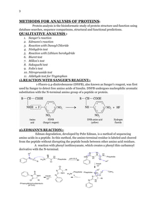 3
METHODS FOR ANALYSIS OF PROTEINS:
Protein analysis is the bioinformatic study of protein structure and function using
database searches, sequence comparisons, structural and functional predictions.
QUALITATIVE ANALYSIS :
1. Sanger's reaction
2. Edmann's reaction
3. Reaction with Dansyl Chloride
4. Ninhydrin test
5. Reaction with Lithium borohydride
6. Biuret test
7. Millon's test
8. Sakaguchi test
9. Folin's test
10. Nitroprusside test
11. Aldehyde test for Tryptophan
1).REACTION WITH SANGER'S REAGENT:-
1-Fluoro-2,4-dinitrobenzene (DNFB), also known as Sanger's reagent, was first
used by Sanger to detect free amino acids of Insulin. DNFB undergoes nucleophilic aromatic
substitution with the N-terminal amino group of a peptide or protein.
2).EDMANN'S REACTION:-
Edman degradation, developed by Pehr Edman, is a method of sequencing
amino acids in a peptide. In this method, the amino-terminal residue is labeled and cleaved
from the peptide without disrupting the peptide bonds between other amino acid residues.
A reaction with phenyl isothiocyanate, which creates a phenyl thio carbamoyl
derivative with the N-terminal.
 