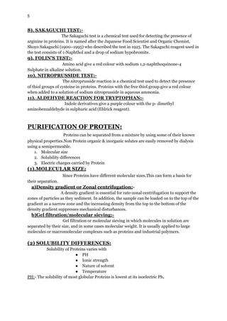5
8). SAKAGUCHI TEST:-
The Sakaguchi test is a chemical test used for detecting the presence of
arginine in proteins. It is named after the Japanese Food Scientist and Organic Chemist,
Shoyo Sakaguchi (1900–1995) who described the test in 1925. The Sakaguchi reagent used in
the test consists of 1-Naphthol and a drop of sodium hypobromite.
9). FOLIN'S TEST:-
Amino acid give a red colour with sodium 1,2-naphthoquinone-4
Sulphate in alkaline solution.
10). NITROPRUSSIDE TEST:-
The nitroprusside reaction is a chemical test used to detect the presence
of thiol groups of cysteine in proteins. Proteins with the free thiol group give a red colour
when added to a solution of sodium nitroprusside in aqueous ammonia.
11). ALDEHYDE REACTION FOR TRYPTOPHAN:-
Indole derivatives give a purple colour with the p- dimethyl
aminobenzaldehyde in sulphuric acid (Ehlrick reagent).
PURIFICATION OF PROTEIN:
Proteins can be separated from a mixture by using some of their known
physical properties.Non Protein organic & inorganic solutes are easily removed by dialysis
using a semipermeable.
1. Molecular size
2. Solubility differences
3. Electric charges carried by Protein
(1).MOLECULAR SIZE:
Since Proteins have different molecular sizes.This can form a basis for
their separation.
a)Density gradient or Zonal centrifugation:-
A density gradient is essential for rate-zonal centrifugation to support the
zones of particles as they sediment. In addition, the sample can be loaded on to the top of the
gradient as a narrow zone and the increasing density from the top to the bottom of the
density gradient suppresses mechanical disturbances.
b)Gel filtration/molecular sieving:-
Gel filtration or molecular sieving in which molecules in solution are
separated by their size, and in some cases molecular weight. It is usually applied to large
molecules or macromolecular complexes such as proteins and industrial polymers.
(2) SOLUBILITY DIFFERENCES:
Solubility of Proteins varies with
● PH
● Ionic strength
● Nature of solvent
● Temperature
PH:- The solubility of most globular Proteins is lowest at its isoelectric Ph.
 