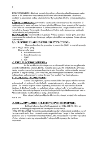 6
IONIC STRENGTH:-The ionic strength dependence of protein solubility depends on the
nature of the protein and on both the concentration and nature of the salt. Differential
solubility in ammonium sulfate solutions forms the basis of an effective protein purification
step.
NATURE OF SOLVENT:- solvents like alcohol and acetone decrease the solubilities of
most proteins in water and cause their precipitation.This may be an account of the lowering
of the dielectric constant of water due to presence of the solute.The proteins lose much of
their electric charges. The repulsive forces between Protein molecules decrease leading to
their coalescing and precipitation.
TEMPERATURE:-The solubilities of globular Proteins increases from 0-40°c. Above this
temperature,the molecules are denatured and precipitated but are separated from a mixture
in native state.
(3). ELECTRIC CHARGES CARRIED BY PROTEINS:-
These are based on the group that is present,i.e.,COOH is an acidic group &
that of NH3 is a basic group.
These are of 4 types:
a. Free Electrophoresis
b. Zone electrophoresis
c. PAGE
d. SDS
a).FREE ELECTROPHORESIS:-
In the free Electrophoresis process, a mixture of Proteins (serum/plasma)is
layered over the buffer solution. Electric current is passed,the PH of buffer is 8.6 (Proteins
having negative charges).move towards,anode at rates depending on the molecular size and
quantum of negative charge. After some time, Proteins migrated to different parts of the
buffer column and separated by optical devices. This is called Free Electrophoresis.
b).ZONE ELECTROPHORESIS:
In Zone Electrophoresis,a porous material like filter paper, cellulose acetate
strip or starch gel moistened with the buffer supports the protein mixture, when current is
passed , the proteins migrate on this supporting medium and will separate into distinct
bands on it. The band's can be cut and eluted using a suitable buffer or solvent to separate
the Proteins. Alternatively they can be stained using suitable dyes like bromophenol blue or
Amidoschwarz and can be estimated using a Densitometer.
More refined techniques like disc Electrophoresis and isoelectric focussing are
now in use.
c).POLYACRYLAMIDE GEL ELECTROPHORESIS (PAGE):
Buffered tubes or slabs of polyacrylamide gel (CH2=CH-CO-NH2) are
prepared by linking polyacrylamide with methylene bisacrylamide
[(CH2=CONH2)2CH2]. The solution containing the mixture of proteins is applied on top of
the tube or slab and a direct current is run for a specified time. The gel is then stained with
coomassie blue to visualize the separated Proteins. The procedure can be used for separation
of other substances also (eg:polynucleotides) using suitable dyes specific for those
substances.
 