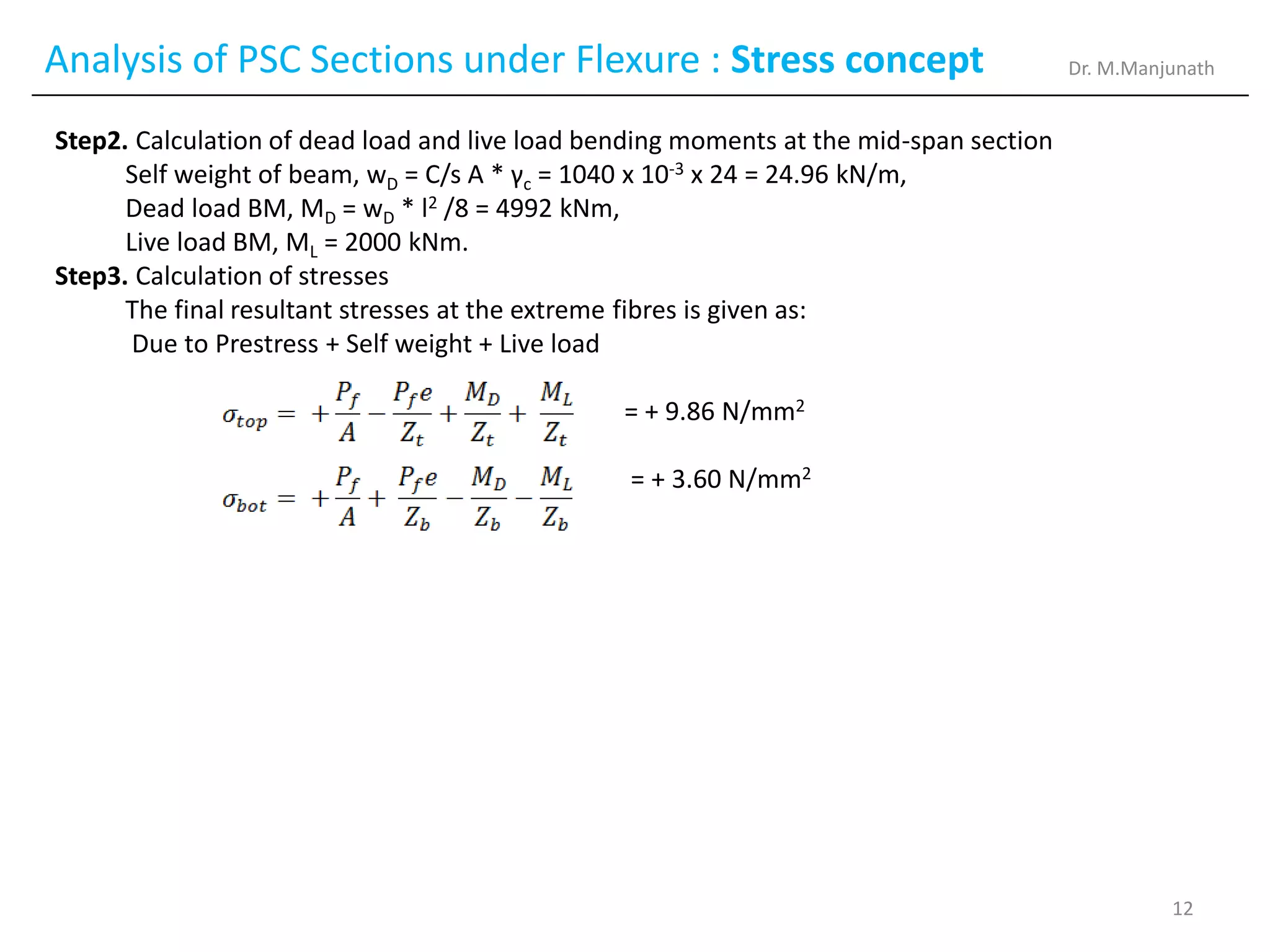 Analysis of PSC Sections under Flexure : Stress concept
Step2. Calculation of dead load and live load bending moments at the mid-span section
Self weight of beam, wD = C/s A * γc = 1040 x 10-3 x 24 = 24.96 kN/m,
Dead load BM, MD = wD * l2 /8 = 4992 kNm,
Live load BM, ML = 2000 kNm.
Step3. Calculation of stresses
The final resultant stresses at the extreme fibres is given as:
Due to Prestress + Self weight + Live load
= + 9.86 N/mm2
= + 3.60 N/mm2
Dr. M.Manjunath
12
 