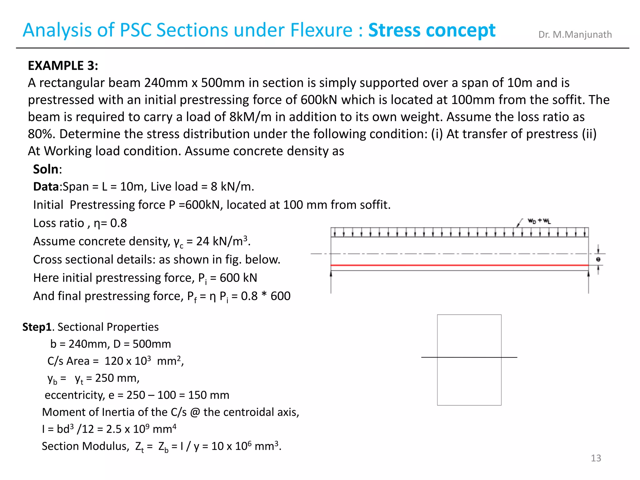 Analysis of PSC Sections under Flexure : Stress concept
EXAMPLE 3:
A rectangular beam 240mm x 500mm in section is simply supported over a span of 10m and is
prestressed with an initial prestressing force of 600kN which is located at 100mm from the soffit. The
beam is required to carry a load of 8kM/m in addition to its own weight. Assume the loss ratio as
80%. Determine the stress distribution under the following condition: (i) At transfer of prestress (ii)
At Working load condition. Assume concrete density as
Step1. Sectional Properties
b = 240mm, D = 500mm
C/s Area = 120 x 103 mm2,
yb = yt = 250 mm,
eccentricity, e = 250 – 100 = 150 mm
Moment of Inertia of the C/s @ the centroidal axis,
I = bd3 /12 = 2.5 x 109 mm4
Section Modulus, Zt = Zb = I / y = 10 x 106 mm3.
Soln:
Data:Span = L = 10m, Live load = 8 kN/m.
Initial Prestressing force P =600kN, located at 100 mm from soffit.
Loss ratio , η= 0.8
Assume concrete density, γc = 24 kN/m3.
Cross sectional details: as shown in fig. below.
Here initial prestressing force, Pi = 600 kN
And final prestressing force, Pf = η Pi = 0.8 * 600
Dr. M.Manjunath
13
 