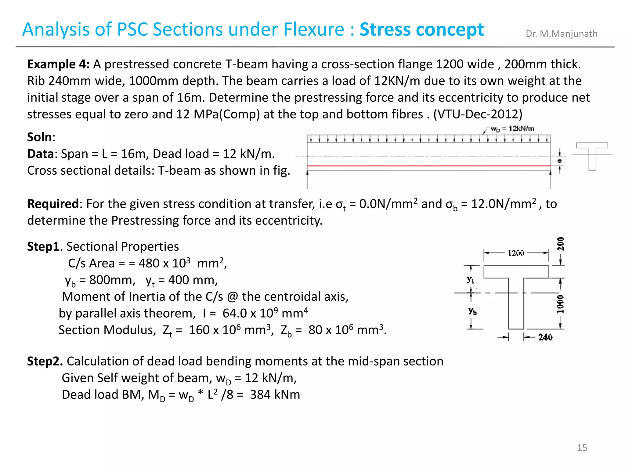 Analysis of PSC Sections under Flexure : Stress concept
Example 4: A prestressed concrete T-beam having a cross-section flange 1200 wide , 200mm thick.
Rib 240mm wide, 1000mm depth. The beam carries a load of 12KN/m due to its own weight at the
initial stage over a span of 16m. Determine the prestressing force and its eccentricity to produce net
stresses equal to zero and 12 MPa(Comp) at the top and bottom fibres . (VTU-Dec-2012)
Soln:
Data: Span = L = 16m, Dead load = 12 kN/m.
Cross sectional details: T-beam as shown in fig.
Required: For the given stress condition at transfer, i.e σt = 0.0N/mm2 and σb = 12.0N/mm2 , to
determine the Prestressing force and its eccentricity.
Step1. Sectional Properties
C/s Area = = 480 x 103 mm2,
yb = 800mm, yt = 400 mm,
Moment of Inertia of the C/s @ the centroidal axis,
by parallel axis theorem, I = 64.0 x 109 mm4
Section Modulus, Zt = 160 x 106 mm3, Zb = 80 x 106 mm3.
Step2. Calculation of dead load bending moments at the mid-span section
Given Self weight of beam, wD = 12 kN/m,
Dead load BM, MD = wD * L2 /8 = 384 kNm
Dr. M.Manjunath
15
 