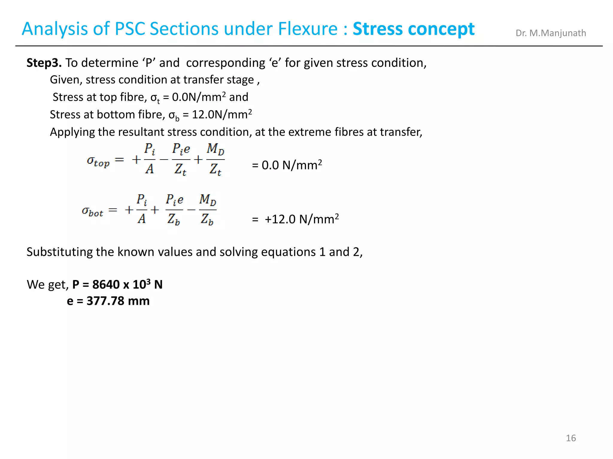 Analysis of PSC Sections under Flexure : Stress concept
Step3. To determine ‘P’ and corresponding ‘e’ for given stress condition,
Given, stress condition at transfer stage ,
Stress at top fibre, σt = 0.0N/mm2 and
Stress at bottom fibre, σb = 12.0N/mm2
Applying the resultant stress condition, at the extreme fibres at transfer,
= 0.0 N/mm2
= +12.0 N/mm2
Substituting the known values and solving equations 1 and 2,
We get, P = 8640 x 103 N
e = 377.78 mm
Dr. M.Manjunath
16
 